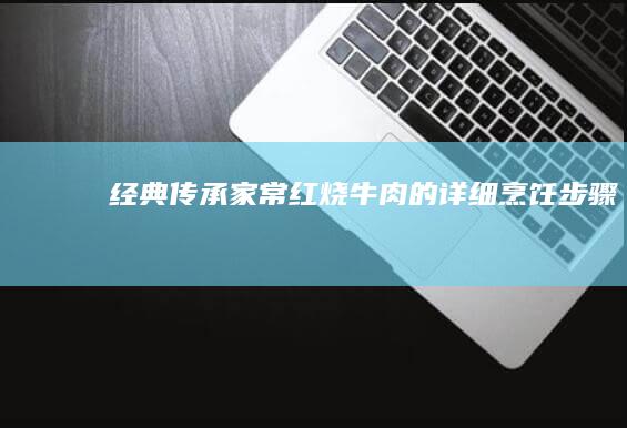 经典传承：家常红烧牛肉的详细烹饪步骤